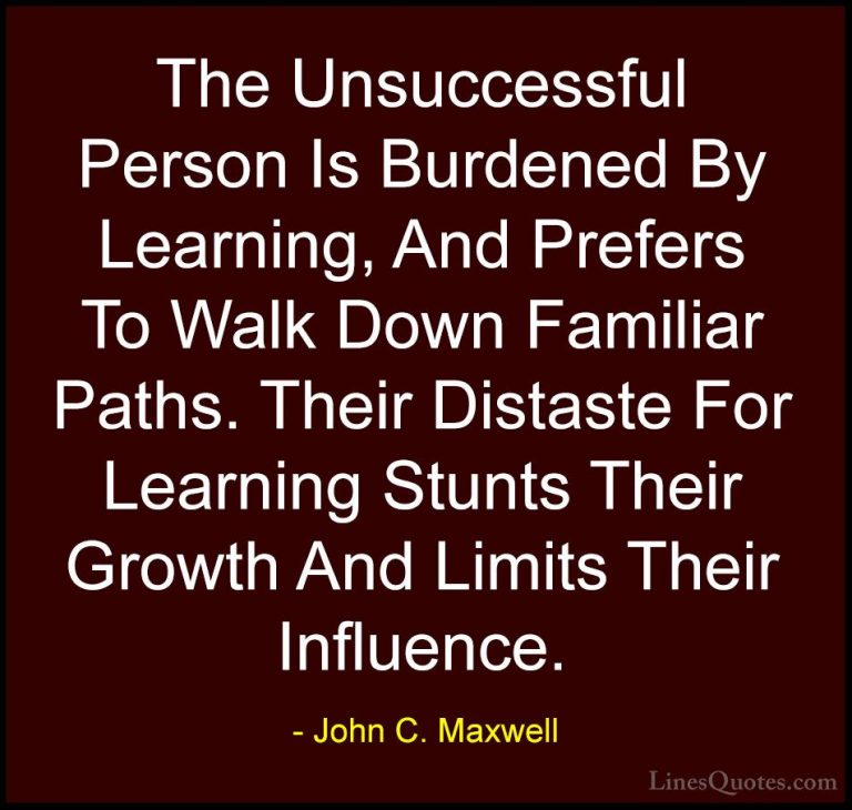 John C. Maxwell Quotes (141) - The Unsuccessful Person Is Burdene... - QuotesThe Unsuccessful Person Is Burdened By Learning, And Prefers To Walk Down Familiar Paths. Their Distaste For Learning Stunts Their Growth And Limits Their Influence.