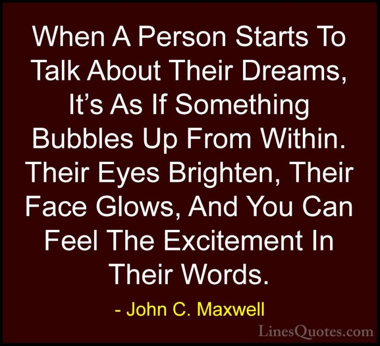 John C. Maxwell Quotes (146) - When A Person Starts To Talk About... - QuotesWhen A Person Starts To Talk About Their Dreams, It's As If Something Bubbles Up From Within. Their Eyes Brighten, Their Face Glows, And You Can Feel The Excitement In Their Words.