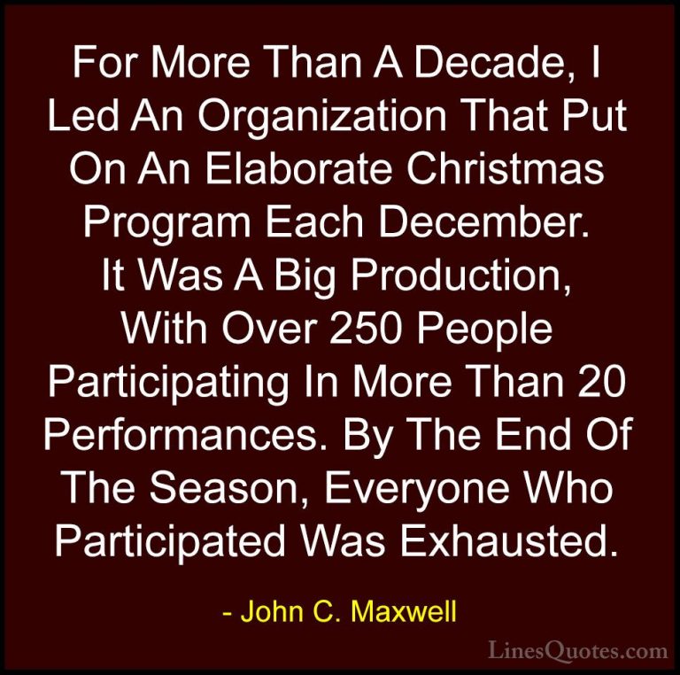 John C. Maxwell Quotes (151) - For More Than A Decade, I Led An O... - QuotesFor More Than A Decade, I Led An Organization That Put On An Elaborate Christmas Program Each December. It Was A Big Production, With Over 250 People Participating In More Than 20 Performances. By The End Of The Season, Everyone Who Participated Was Exhausted.
