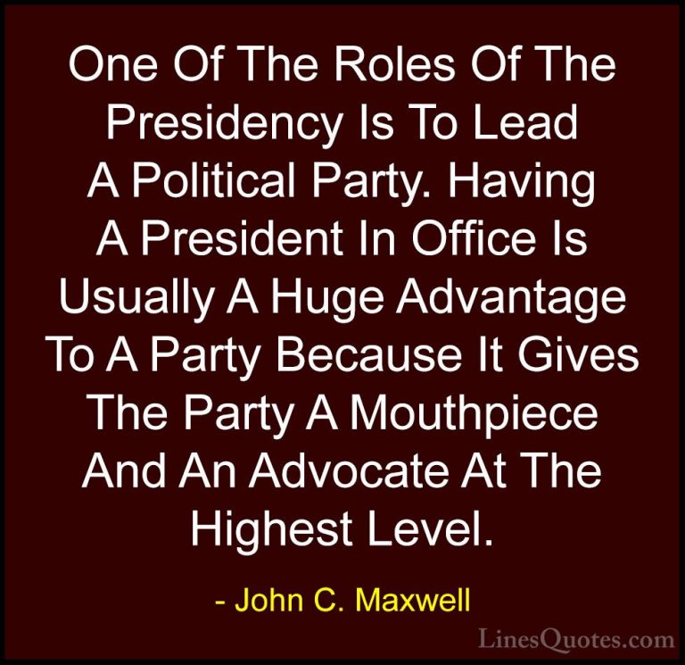 John C. Maxwell Quotes (157) - One Of The Roles Of The Presidency... - QuotesOne Of The Roles Of The Presidency Is To Lead A Political Party. Having A President In Office Is Usually A Huge Advantage To A Party Because It Gives The Party A Mouthpiece And An Advocate At The Highest Level.