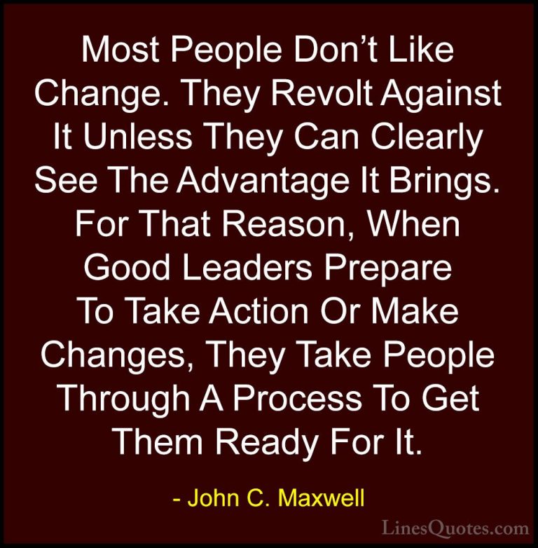 John C. Maxwell Quotes (165) - Most People Don't Like Change. The... - QuotesMost People Don't Like Change. They Revolt Against It Unless They Can Clearly See The Advantage It Brings. For That Reason, When Good Leaders Prepare To Take Action Or Make Changes, They Take People Through A Process To Get Them Ready For It.