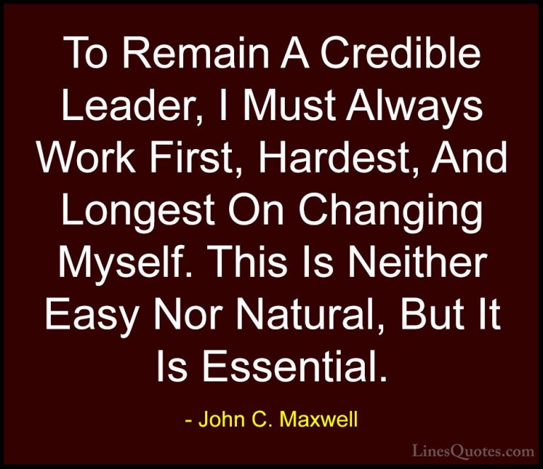 John C. Maxwell Quotes (166) - To Remain A Credible Leader, I Mus... - QuotesTo Remain A Credible Leader, I Must Always Work First, Hardest, And Longest On Changing Myself. This Is Neither Easy Nor Natural, But It Is Essential.