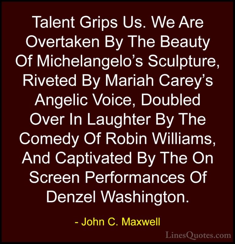 John C. Maxwell Quotes (170) - Talent Grips Us. We Are Overtaken ... - QuotesTalent Grips Us. We Are Overtaken By The Beauty Of Michelangelo's Sculpture, Riveted By Mariah Carey's Angelic Voice, Doubled Over In Laughter By The Comedy Of Robin Williams, And Captivated By The On Screen Performances Of Denzel Washington.