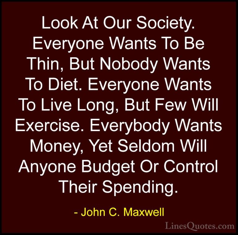 John C. Maxwell Quotes (171) - Look At Our Society. Everyone Want... - QuotesLook At Our Society. Everyone Wants To Be Thin, But Nobody Wants To Diet. Everyone Wants To Live Long, But Few Will Exercise. Everybody Wants Money, Yet Seldom Will Anyone Budget Or Control Their Spending.