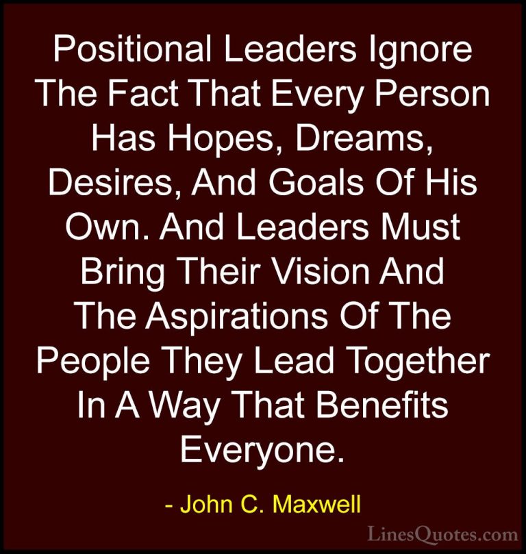 John C. Maxwell Quotes (77) - Positional Leaders Ignore The Fact ... - QuotesPositional Leaders Ignore The Fact That Every Person Has Hopes, Dreams, Desires, And Goals Of His Own. And Leaders Must Bring Their Vision And The Aspirations Of The People They Lead Together In A Way That Benefits Everyone.