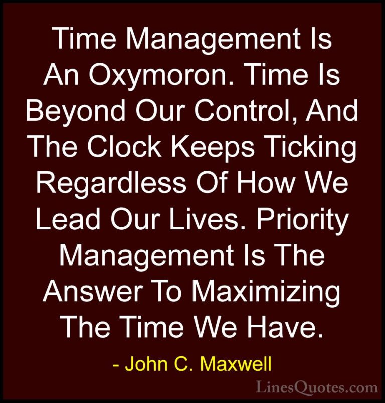 John C. Maxwell Quotes (95) - Time Management Is An Oxymoron. Tim... - QuotesTime Management Is An Oxymoron. Time Is Beyond Our Control, And The Clock Keeps Ticking Regardless Of How We Lead Our Lives. Priority Management Is The Answer To Maximizing The Time We Have.