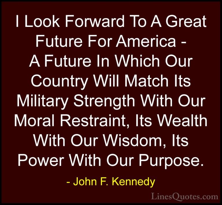 John F. Kennedy Quotes (10) - I Look Forward To A Great Future Fo... - QuotesI Look Forward To A Great Future For America - A Future In Which Our Country Will Match Its Military Strength With Our Moral Restraint, Its Wealth With Our Wisdom, Its Power With Our Purpose.