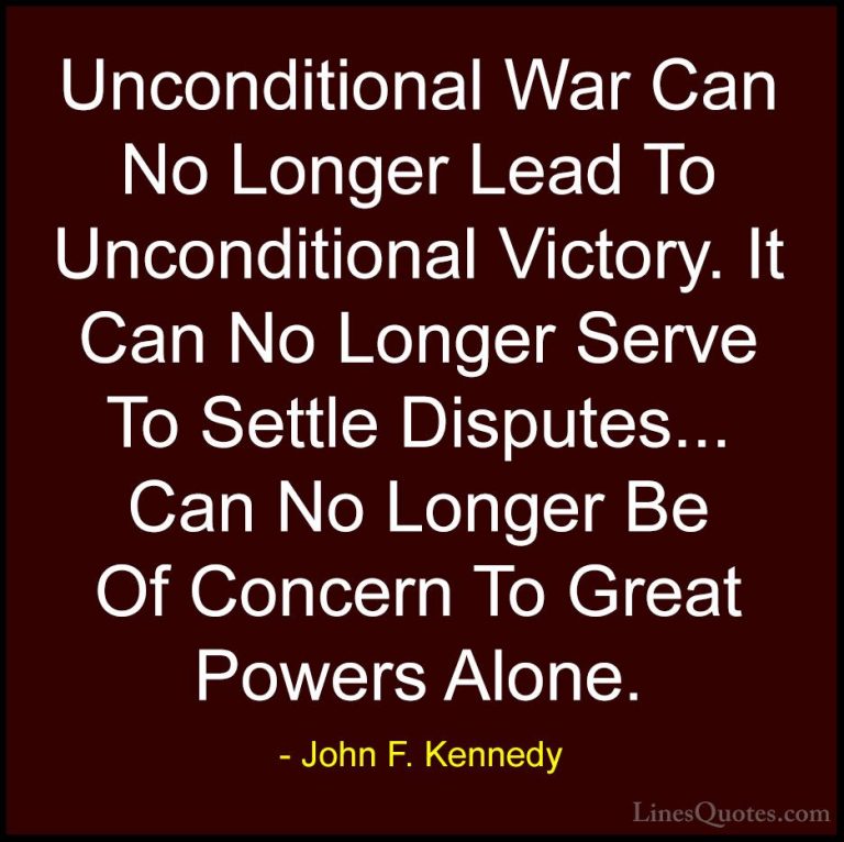 John F. Kennedy Quotes (101) - Unconditional War Can No Longer Le... - QuotesUnconditional War Can No Longer Lead To Unconditional Victory. It Can No Longer Serve To Settle Disputes... Can No Longer Be Of Concern To Great Powers Alone.