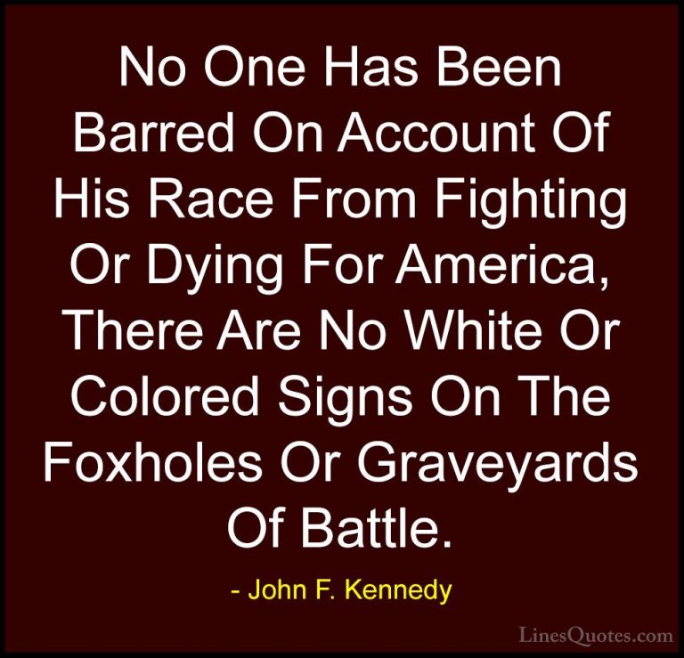 John F. Kennedy Quotes (102) - No One Has Been Barred On Account ... - QuotesNo One Has Been Barred On Account Of His Race From Fighting Or Dying For America, There Are No White Or Colored Signs On The Foxholes Or Graveyards Of Battle.