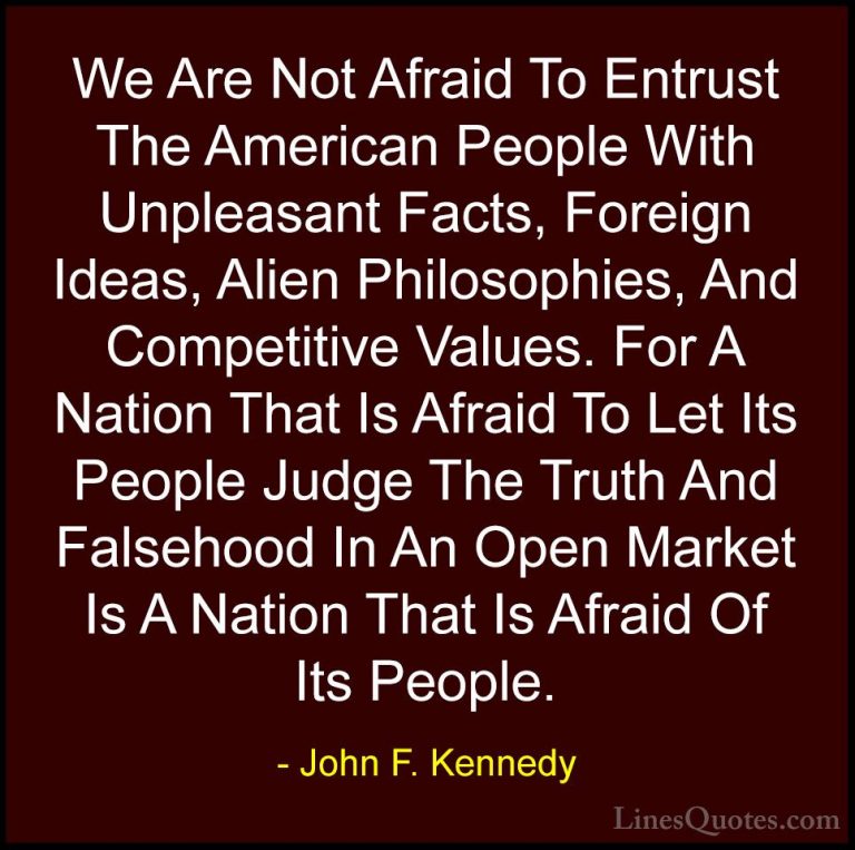 John F. Kennedy Quotes (106) - We Are Not Afraid To Entrust The A... - QuotesWe Are Not Afraid To Entrust The American People With Unpleasant Facts, Foreign Ideas, Alien Philosophies, And Competitive Values. For A Nation That Is Afraid To Let Its People Judge The Truth And Falsehood In An Open Market Is A Nation That Is Afraid Of Its People.