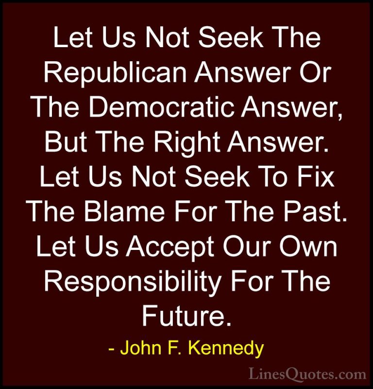John F. Kennedy Quotes (114) - Let Us Not Seek The Republican Ans... - QuotesLet Us Not Seek The Republican Answer Or The Democratic Answer, But The Right Answer. Let Us Not Seek To Fix The Blame For The Past. Let Us Accept Our Own Responsibility For The Future.