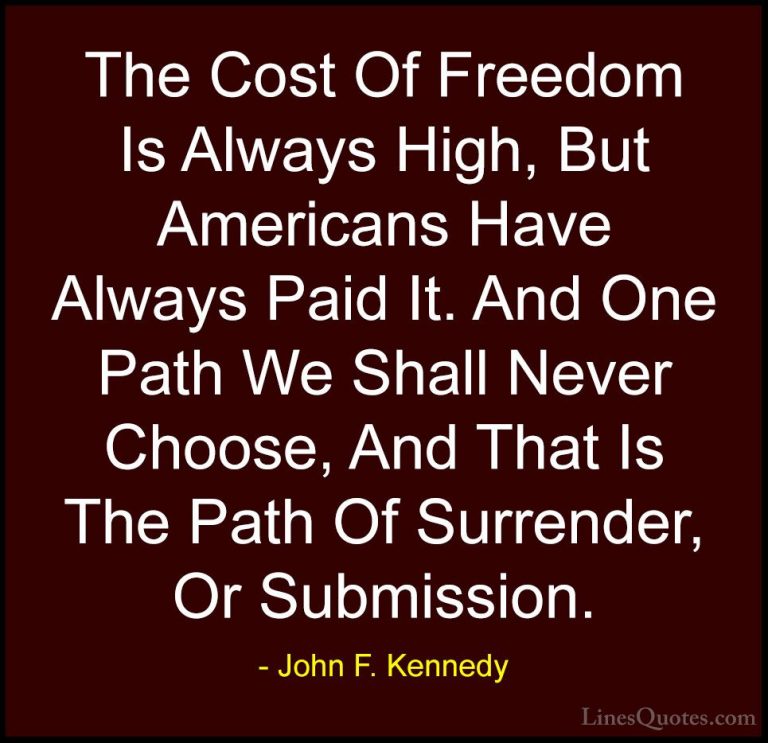 John F. Kennedy Quotes (119) - The Cost Of Freedom Is Always High... - QuotesThe Cost Of Freedom Is Always High, But Americans Have Always Paid It. And One Path We Shall Never Choose, And That Is The Path Of Surrender, Or Submission.