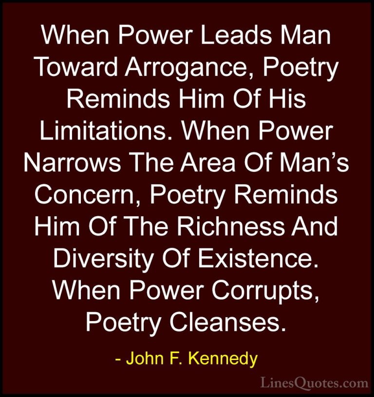 John F. Kennedy Quotes (127) - When Power Leads Man Toward Arroga... - QuotesWhen Power Leads Man Toward Arrogance, Poetry Reminds Him Of His Limitations. When Power Narrows The Area Of Man's Concern, Poetry Reminds Him Of The Richness And Diversity Of Existence. When Power Corrupts, Poetry Cleanses.