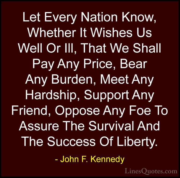 John F. Kennedy Quotes (129) - Let Every Nation Know, Whether It ... - QuotesLet Every Nation Know, Whether It Wishes Us Well Or Ill, That We Shall Pay Any Price, Bear Any Burden, Meet Any Hardship, Support Any Friend, Oppose Any Foe To Assure The Survival And The Success Of Liberty.