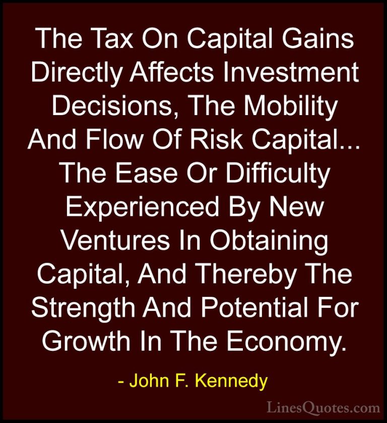 John F. Kennedy Quotes (139) - The Tax On Capital Gains Directly ... - QuotesThe Tax On Capital Gains Directly Affects Investment Decisions, The Mobility And Flow Of Risk Capital... The Ease Or Difficulty Experienced By New Ventures In Obtaining Capital, And Thereby The Strength And Potential For Growth In The Economy.