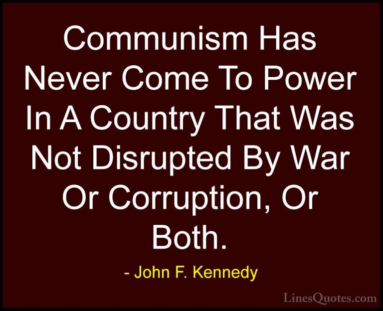 John F. Kennedy Quotes (140) - Communism Has Never Come To Power ... - QuotesCommunism Has Never Come To Power In A Country That Was Not Disrupted By War Or Corruption, Or Both.