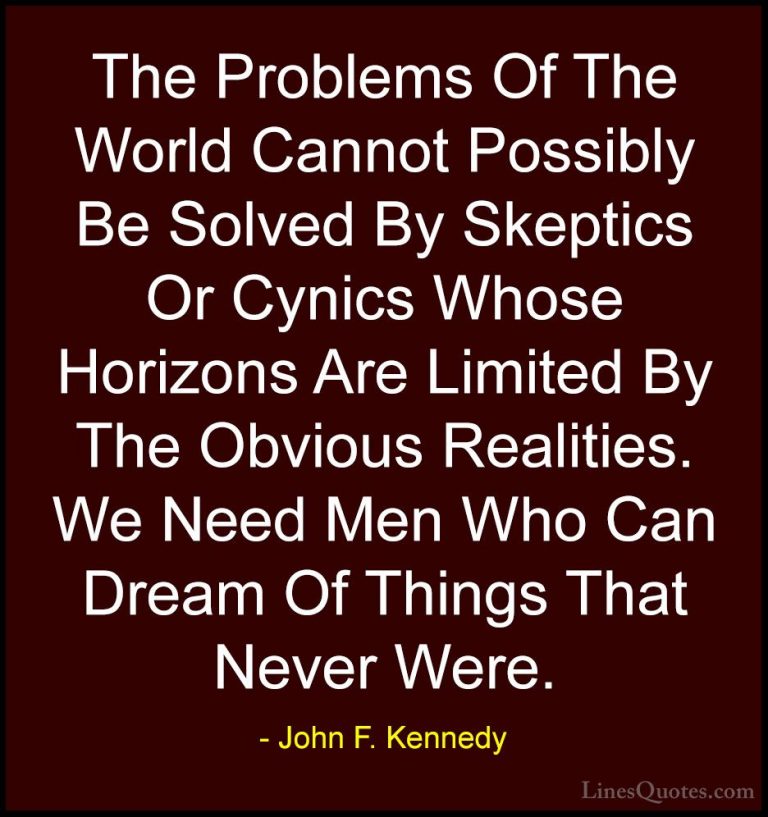John F. Kennedy Quotes (146) - The Problems Of The World Cannot P... - QuotesThe Problems Of The World Cannot Possibly Be Solved By Skeptics Or Cynics Whose Horizons Are Limited By The Obvious Realities. We Need Men Who Can Dream Of Things That Never Were.