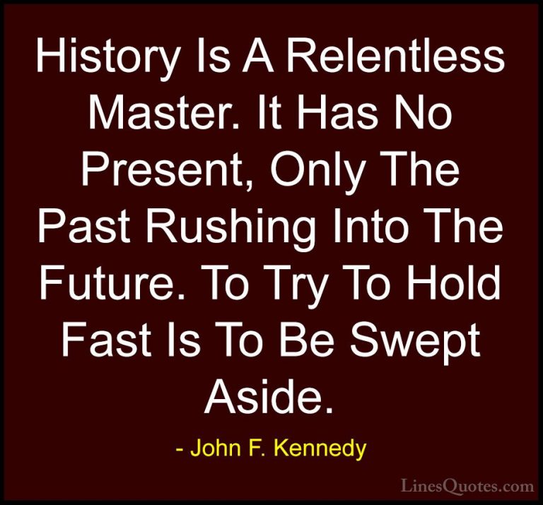 John F. Kennedy Quotes (151) - History Is A Relentless Master. It... - QuotesHistory Is A Relentless Master. It Has No Present, Only The Past Rushing Into The Future. To Try To Hold Fast Is To Be Swept Aside.