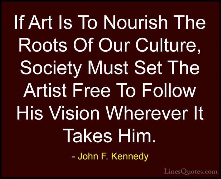 John F. Kennedy Quotes (154) - If Art Is To Nourish The Roots Of ... - QuotesIf Art Is To Nourish The Roots Of Our Culture, Society Must Set The Artist Free To Follow His Vision Wherever It Takes Him.