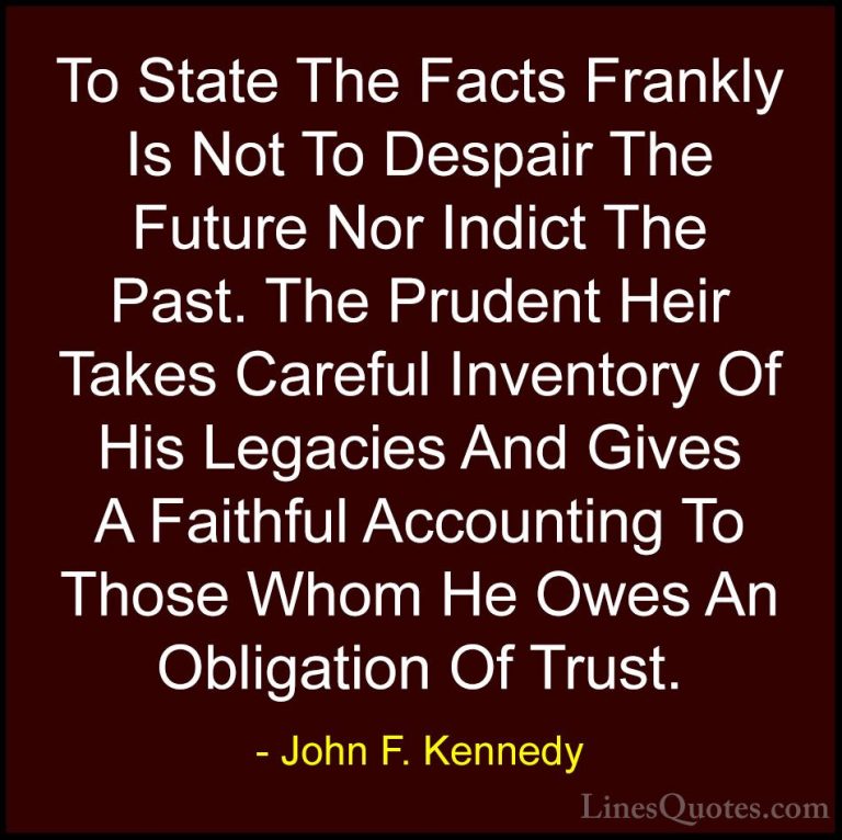 John F. Kennedy Quotes (157) - To State The Facts Frankly Is Not ... - QuotesTo State The Facts Frankly Is Not To Despair The Future Nor Indict The Past. The Prudent Heir Takes Careful Inventory Of His Legacies And Gives A Faithful Accounting To Those Whom He Owes An Obligation Of Trust.
