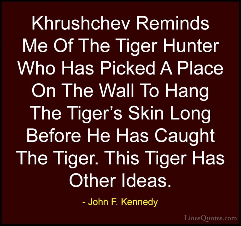 John F. Kennedy Quotes (158) - Khrushchev Reminds Me Of The Tiger... - QuotesKhrushchev Reminds Me Of The Tiger Hunter Who Has Picked A Place On The Wall To Hang The Tiger's Skin Long Before He Has Caught The Tiger. This Tiger Has Other Ideas.