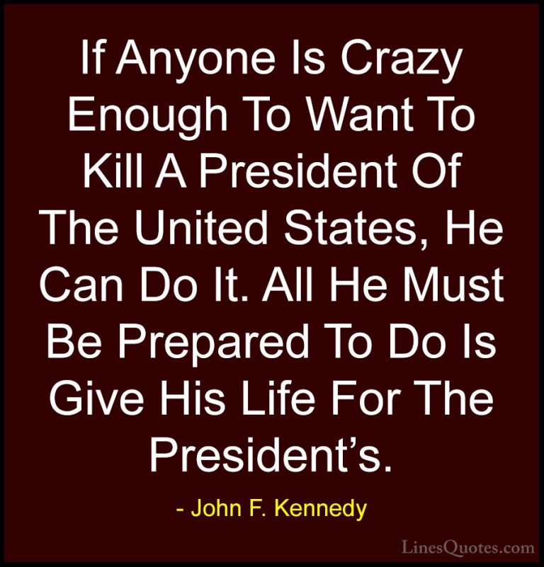 John F. Kennedy Quotes (160) - If Anyone Is Crazy Enough To Want ... - QuotesIf Anyone Is Crazy Enough To Want To Kill A President Of The United States, He Can Do It. All He Must Be Prepared To Do Is Give His Life For The President's.