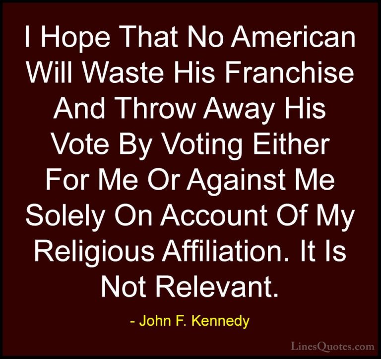 John F. Kennedy Quotes (163) - I Hope That No American Will Waste... - QuotesI Hope That No American Will Waste His Franchise And Throw Away His Vote By Voting Either For Me Or Against Me Solely On Account Of My Religious Affiliation. It Is Not Relevant.
