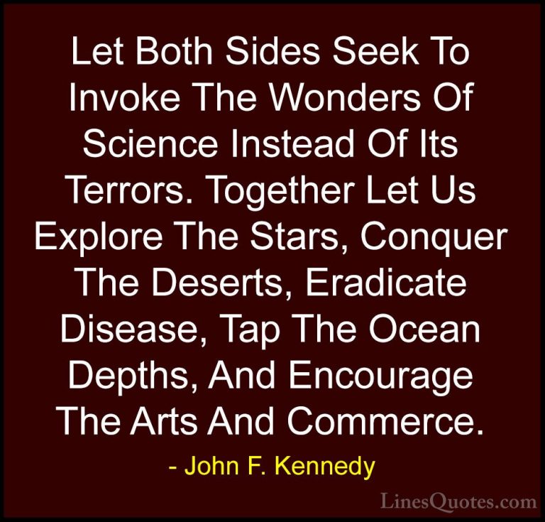 John F. Kennedy Quotes (165) - Let Both Sides Seek To Invoke The ... - QuotesLet Both Sides Seek To Invoke The Wonders Of Science Instead Of Its Terrors. Together Let Us Explore The Stars, Conquer The Deserts, Eradicate Disease, Tap The Ocean Depths, And Encourage The Arts And Commerce.