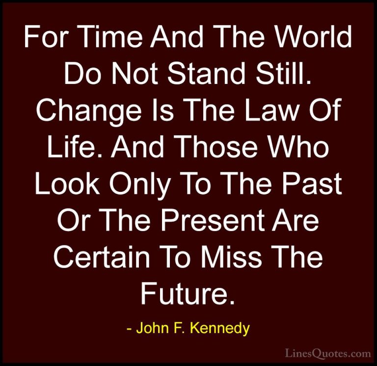 John F. Kennedy Quotes (168) - For Time And The World Do Not Stan... - QuotesFor Time And The World Do Not Stand Still. Change Is The Law Of Life. And Those Who Look Only To The Past Or The Present Are Certain To Miss The Future.