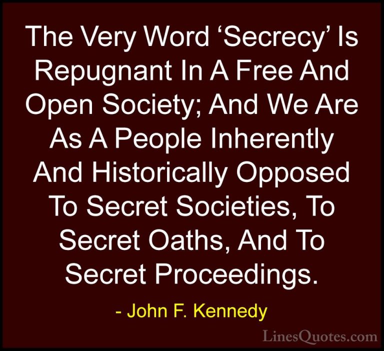 John F. Kennedy Quotes (169) - The Very Word 'Secrecy' Is Repugna... - QuotesThe Very Word 'Secrecy' Is Repugnant In A Free And Open Society; And We Are As A People Inherently And Historically Opposed To Secret Societies, To Secret Oaths, And To Secret Proceedings.