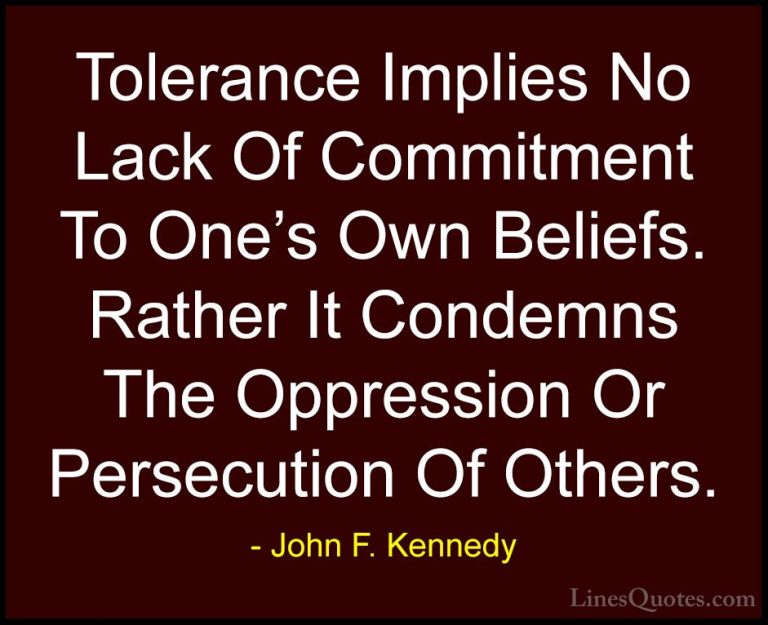 John F. Kennedy Quotes (17) - Tolerance Implies No Lack Of Commit... - QuotesTolerance Implies No Lack Of Commitment To One's Own Beliefs. Rather It Condemns The Oppression Or Persecution Of Others.