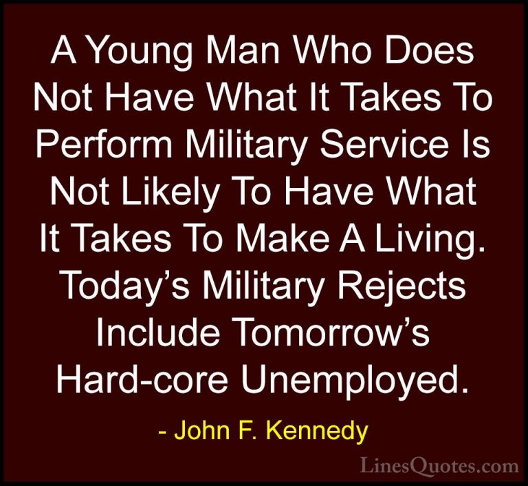 John F. Kennedy Quotes (170) - A Young Man Who Does Not Have What... - QuotesA Young Man Who Does Not Have What It Takes To Perform Military Service Is Not Likely To Have What It Takes To Make A Living. Today's Military Rejects Include Tomorrow's Hard-core Unemployed.