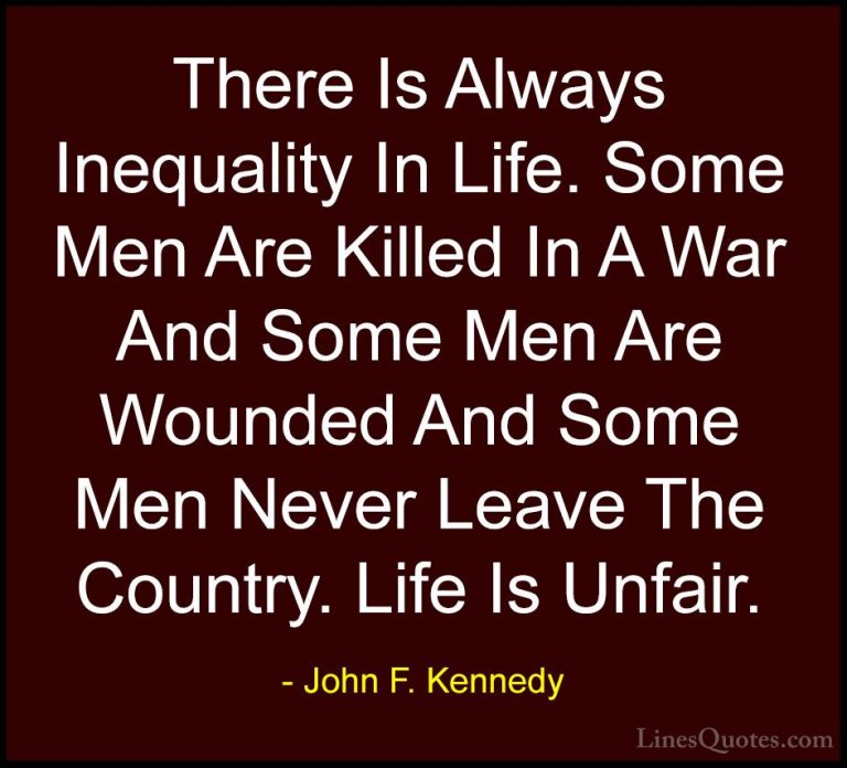 John F. Kennedy Quotes (176) - There Is Always Inequality In Life... - QuotesThere Is Always Inequality In Life. Some Men Are Killed In A War And Some Men Are Wounded And Some Men Never Leave The Country. Life Is Unfair.