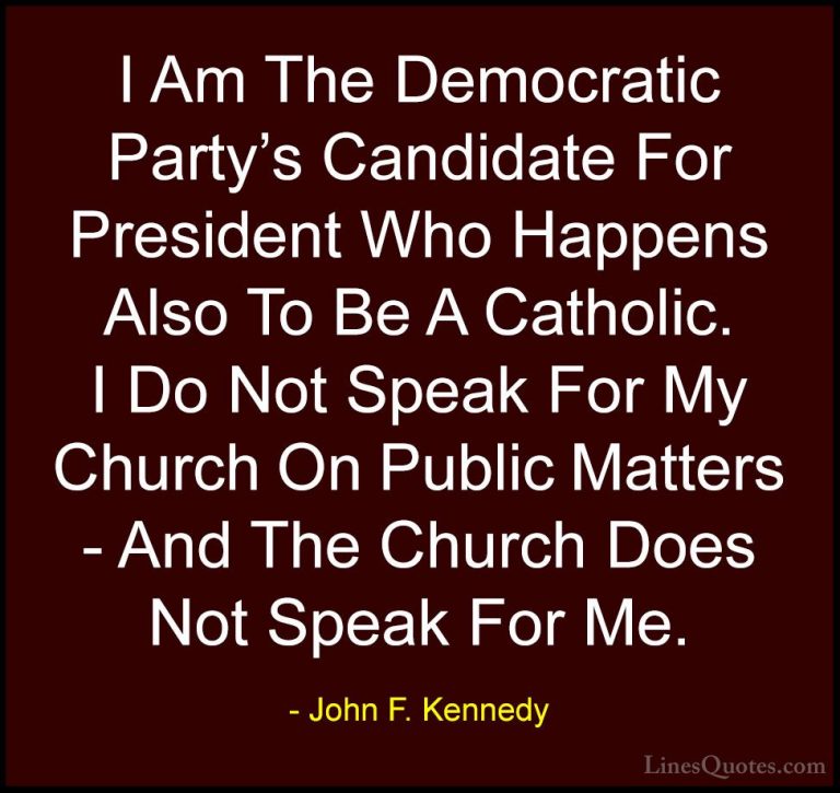 John F. Kennedy Quotes (179) - I Am The Democratic Party's Candid... - QuotesI Am The Democratic Party's Candidate For President Who Happens Also To Be A Catholic. I Do Not Speak For My Church On Public Matters - And The Church Does Not Speak For Me.