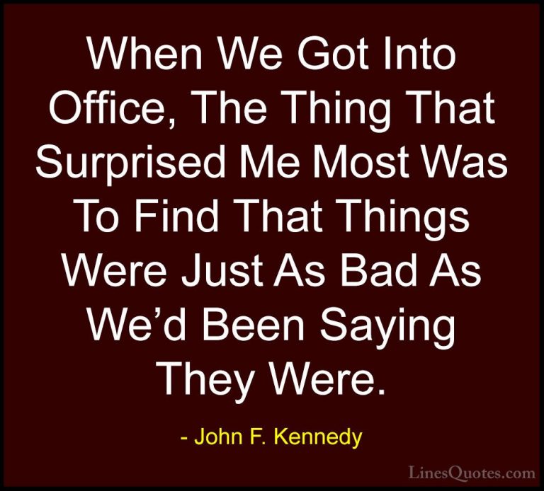 John F. Kennedy Quotes (180) - When We Got Into Office, The Thing... - QuotesWhen We Got Into Office, The Thing That Surprised Me Most Was To Find That Things Were Just As Bad As We'd Been Saying They Were.