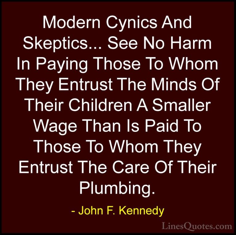 John F. Kennedy Quotes (184) - Modern Cynics And Skeptics... See ... - QuotesModern Cynics And Skeptics... See No Harm In Paying Those To Whom They Entrust The Minds Of Their Children A Smaller Wage Than Is Paid To Those To Whom They Entrust The Care Of Their Plumbing.