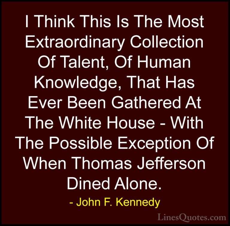 John F. Kennedy Quotes (191) - I Think This Is The Most Extraordi... - QuotesI Think This Is The Most Extraordinary Collection Of Talent, Of Human Knowledge, That Has Ever Been Gathered At The White House - With The Possible Exception Of When Thomas Jefferson Dined Alone.