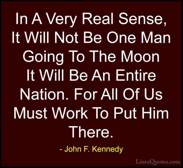 John F. Kennedy Quotes (193) - In A Very Real Sense, It Will Not ... - QuotesIn A Very Real Sense, It Will Not Be One Man Going To The Moon It Will Be An Entire Nation. For All Of Us Must Work To Put Him There.