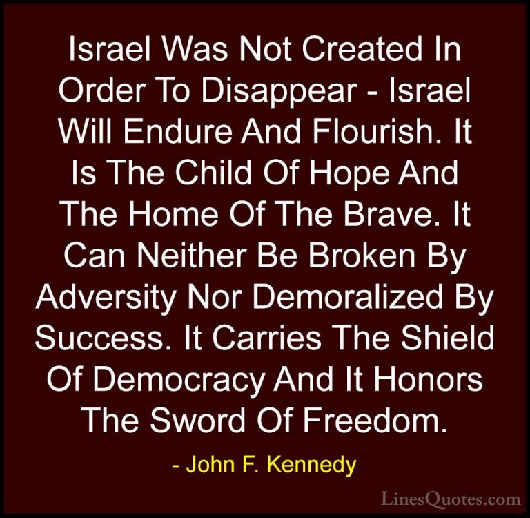 John F. Kennedy Quotes (196) - Israel Was Not Created In Order To... - QuotesIsrael Was Not Created In Order To Disappear - Israel Will Endure And Flourish. It Is The Child Of Hope And The Home Of The Brave. It Can Neither Be Broken By Adversity Nor Demoralized By Success. It Carries The Shield Of Democracy And It Honors The Sword Of Freedom.