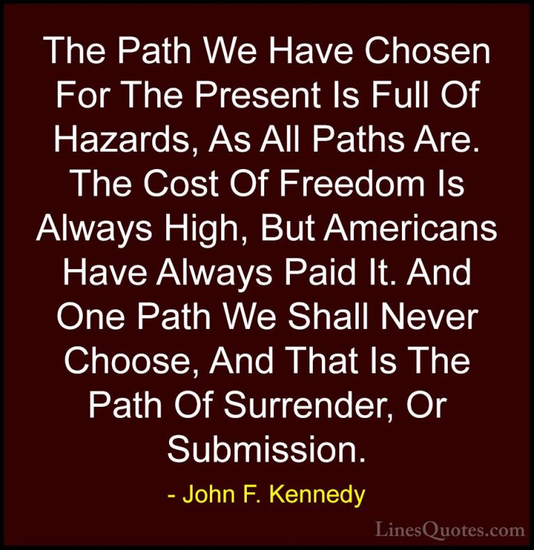 John F. Kennedy Quotes (197) - The Path We Have Chosen For The Pr... - QuotesThe Path We Have Chosen For The Present Is Full Of Hazards, As All Paths Are. The Cost Of Freedom Is Always High, But Americans Have Always Paid It. And One Path We Shall Never Choose, And That Is The Path Of Surrender, Or Submission.