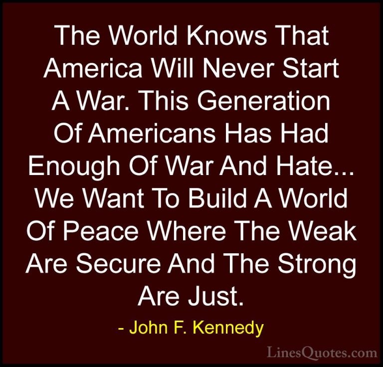 John F. Kennedy Quotes (201) - The World Knows That America Will ... - QuotesThe World Knows That America Will Never Start A War. This Generation Of Americans Has Had Enough Of War And Hate... We Want To Build A World Of Peace Where The Weak Are Secure And The Strong Are Just.