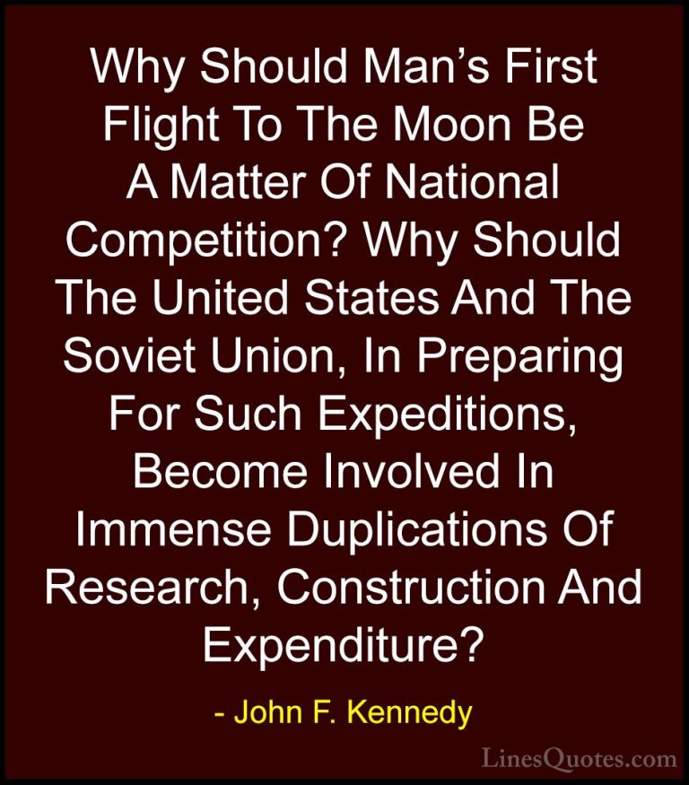 John F. Kennedy Quotes (202) - Why Should Man's First Flight To T... - QuotesWhy Should Man's First Flight To The Moon Be A Matter Of National Competition? Why Should The United States And The Soviet Union, In Preparing For Such Expeditions, Become Involved In Immense Duplications Of Research, Construction And Expenditure?