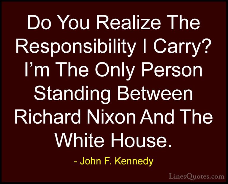 John F. Kennedy Quotes (206) - Do You Realize The Responsibility ... - QuotesDo You Realize The Responsibility I Carry? I'm The Only Person Standing Between Richard Nixon And The White House.
