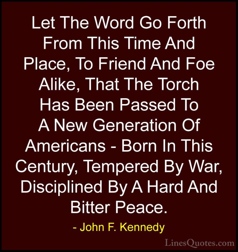 John F. Kennedy Quotes (207) - Let The Word Go Forth From This Ti... - QuotesLet The Word Go Forth From This Time And Place, To Friend And Foe Alike, That The Torch Has Been Passed To A New Generation Of Americans - Born In This Century, Tempered By War, Disciplined By A Hard And Bitter Peace.