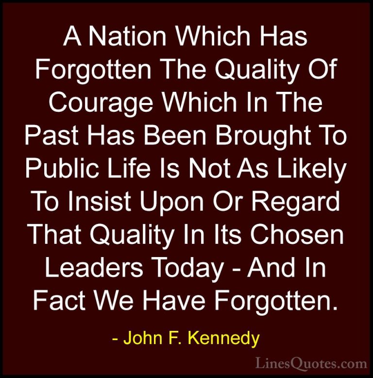 John F. Kennedy Quotes (210) - A Nation Which Has Forgotten The Q... - QuotesA Nation Which Has Forgotten The Quality Of Courage Which In The Past Has Been Brought To Public Life Is Not As Likely To Insist Upon Or Regard That Quality In Its Chosen Leaders Today - And In Fact We Have Forgotten.