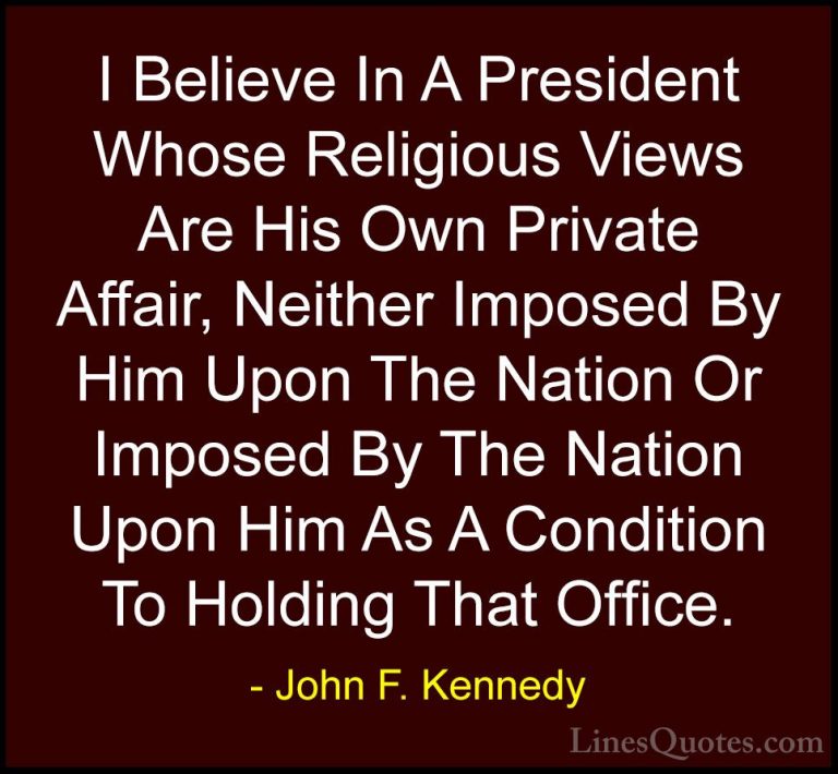 John F. Kennedy Quotes (220) - I Believe In A President Whose Rel... - QuotesI Believe In A President Whose Religious Views Are His Own Private Affair, Neither Imposed By Him Upon The Nation Or Imposed By The Nation Upon Him As A Condition To Holding That Office.