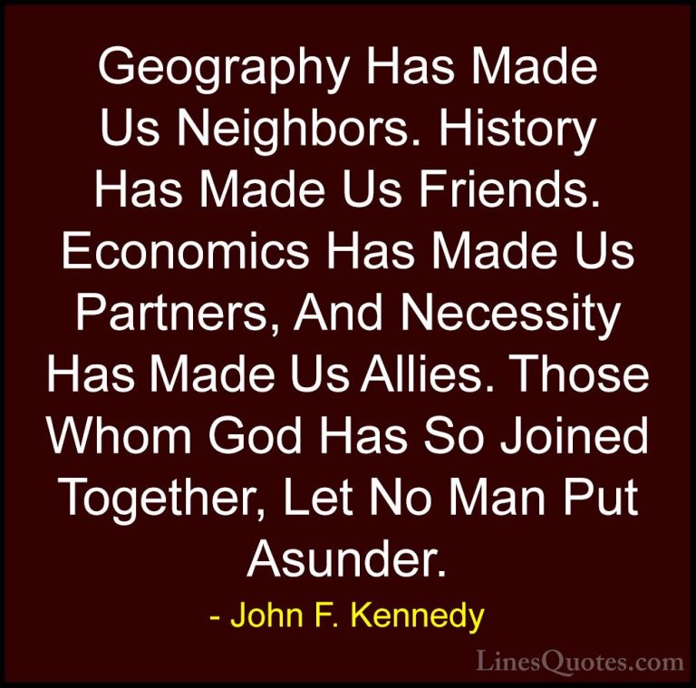 John F. Kennedy Quotes (23) - Geography Has Made Us Neighbors. Hi... - QuotesGeography Has Made Us Neighbors. History Has Made Us Friends. Economics Has Made Us Partners, And Necessity Has Made Us Allies. Those Whom God Has So Joined Together, Let No Man Put Asunder.
