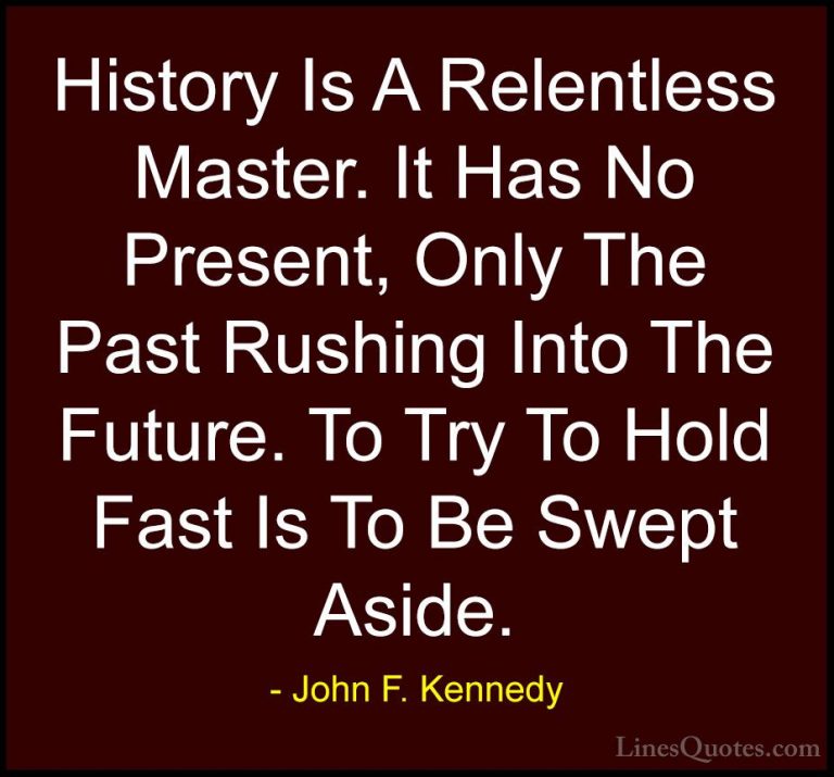 John F. Kennedy Quotes (40) - History Is A Relentless Master. It ... - QuotesHistory Is A Relentless Master. It Has No Present, Only The Past Rushing Into The Future. To Try To Hold Fast Is To Be Swept Aside.