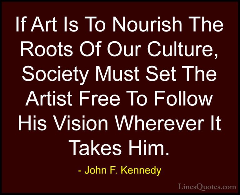 John F. Kennedy Quotes (43) - If Art Is To Nourish The Roots Of O... - QuotesIf Art Is To Nourish The Roots Of Our Culture, Society Must Set The Artist Free To Follow His Vision Wherever It Takes Him.