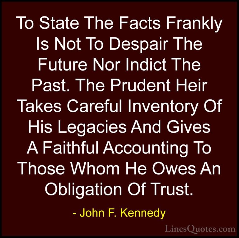 John F. Kennedy Quotes (46) - To State The Facts Frankly Is Not T... - QuotesTo State The Facts Frankly Is Not To Despair The Future Nor Indict The Past. The Prudent Heir Takes Careful Inventory Of His Legacies And Gives A Faithful Accounting To Those Whom He Owes An Obligation Of Trust.